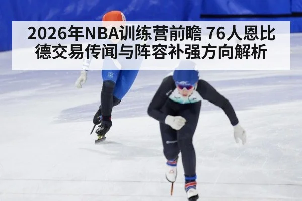 2026年NBA训练营前瞻 76人恩比德交易传闻与阵容补强方向解析